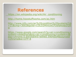 References
https://en.wikipedia.org/wiki/Air_conditioning
http://home.howstuffworks.com/ac.htm
http://www.info.com/air%20condition%20systems?cb
=21&cmp=3002&gclid=COLD2MinicwCFUsfaAodpZQIt
w
https://www.google.com/search?q=air+conditioning+
system+slideshare&oq=air+conditioning+system+s&
aqs=chrome.0.69i59j69i57j69i60.5904j0j4&sourceid
=chrome&ie=UTF-8
 