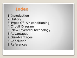 Index
1.Introduction
2.History
3.Types Of Air-conditioning
4.Circuit Diagram
5. New Invented Technology
6.Advantages
7.Disadvantages
8.Conclution
9.References
 