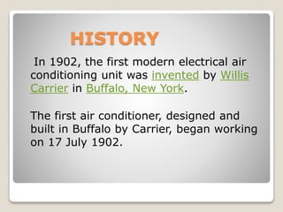 HISTORY
In 1902, the first modern electrical air
conditioning unit was invented by Willis
Carrier in Buffalo, New York.
The first air conditioner, designed and
built in Buffalo by Carrier, began working
on 17 July 1902.
 