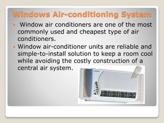 Windows Air-conditioning System
 Window air conditioners are one of the most
commonly used and cheapest type of air
conditioners.
 Window air-conditioner units are reliable and
simple-to-install solution to keep a room cool
while avoiding the costly construction of a
central air system.
 