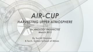 AIR-CUP
HARVESTING UPPER ATMOSPHERE
TECHNOLOGY PROSPECTUS
March 2013
By Suchit Sharma
B.Tech. Indian School of Mines
 