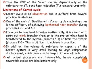 Thus the COP of the Carnot system depends only on the
refrigeration (Tl ) and heat rejection (Th) temperatures only.
Limitations of Carnot cycle:
Carnot cycle is an idealization and it suffers from several
practical limitations.
One of the main difficulties with Carnot cycle employing a gas
is the difficulty of achieving isothermal heat transfer during
processes 2-3 and 4-1.
For a gas to have heat transfer isothermally, it is essential to
carry out work transfer from or to the system when heat is
transferred to the system (process 4-1) or from the system
(process 2-3). This is difficult to achieve in practice.
In addition, the volumetric refrigeration capacity of the
Carnot system is very small leading to large compressor
displacement, which gives rise to large frictional effects.
 All actual processes are irreversible, hence completely
reversible cycles are idealizations only. 13
 
