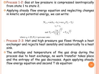 Process 1-2: Gas at low pressure is compressed isentropically
from state 1 to state 2.
Applying steady flow energy equation and neglecting changes
in kinetic and potential energy, we can write:
o Process 2-3: Hot and high pressure gas flows through a heat
exchanger and rejects heat sensibly and isobarically to a heat
sink.
The enthalpy and temperature of the gas drop during the
process due to heat exchange, no work transfer takes place
and the entropy of the gas decreases. Again applying steady
flow energy equation and second T ds equation: 16
 