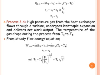  Process 3-4: High pressure gas from the heat exchanger
flows through a turbine, undergoes isentropic expansion
and delivers net work output. The temperature of the
gas drops during the process from T3 to T4.
 From steady flow energy equation:
17
 