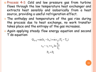  Process 4-1: Cold and low pressure gas from turbine
flows through the low temperature heat exchanger and
extracts heat sensibly and isobarically from a heat
source, providing a useful refrigeration effect.
 The enthalpy and temperature of the gas rise during
the process due to heat exchange, no work transfer
takes place and the entropy of the gas increases.
 Again applying steady flow energy equation and second
T ds equation:
18
 