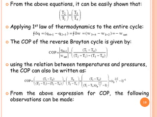  From the above equations, it can be easily shown that:
 Applying 1st law of thermodynamics to the entire cycle:
 The COP of the reverse Brayton cycle is given by:
 using the relation between temperatures and pressures,
the COP can also be written as:
 From the above expression for COP, the following
observations can be made: 19
 