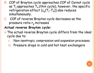 B. COP of Brayton cycle approaches COP of Carnot cycle
as T1 approaches T4 (thin cycle), however, the specific
refrigeration effect [cp(T1-T4)] also reduces
simultaneously.
C. COP of reverse Brayton cycle decreases as the
pressure ratio rp increases
Actual reverse Brayton cycle:
 The actual reverse Brayton cycle differs from the ideal
cycle due to:
I. Non-isentropic compression and expansion processes
II. Pressure drops in cold and hot heat exchangers
21
 