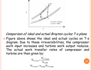 Comparison of ideal and actual Brayton cycles T-s plane
 Figure above shows the ideal and actual cycles on T-s
diagram. Due to these irreversibilities, the compressor
work input increases and turbine work output reduces.
The actual work transfer rates of compressor and
turbine are then given by:
22
 