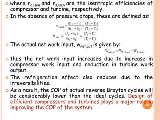 where ηc,isen and ηt,isen are the isentropic efficiencies of
compressor and turbine, respectively.
 In the absence of pressure drops, these are defined as:
 The actual net work input, wnet,act is given by:
 thus the net work input increases due to increase in
compressor work input and reduction in turbine work
output.
 The refrigeration effect also reduces due to the
irreversibilities.
 As a result, the COP of actual reverse Brayton cycles will
be considerably lower than the ideal cycles. Design of
efficient compressors and turbines plays a major role in
improving the COP of the system.
23
 