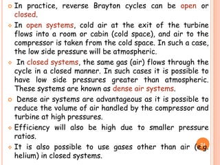  In practice, reverse Brayton cycles can be open or
closed.
 In open systems, cold air at the exit of the turbine
flows into a room or cabin (cold space), and air to the
compressor is taken from the cold space. In such a case,
the low side pressure will be atmospheric.
 In closed systems, the same gas (air) flows through the
cycle in a closed manner. In such cases it is possible to
have low side pressures greater than atmospheric.
These systems are known as dense air systems.
 Dense air systems are advantageous as it is possible to
reduce the volume of air handled by the compressor and
turbine at high pressures.
 Efficiency will also be high due to smaller pressure
ratios.
 It is also possible to use gases other than air (e.g.
helium) in closed systems.
24
 