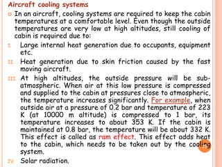 Aircraft cooling systems
 In an aircraft, cooling systems are required to keep the cabin
temperatures at a comfortable level. Even though the outside
temperatures are very low at high altitudes, still cooling of
cabin is required due to:
I. Large internal heat generation due to occupants, equipment
etc.
II. Heat generation due to skin friction caused by the fast
moving aircraft.
III. At high altitudes, the outside pressure will be sub-
atmospheric. When air at this low pressure is compressed
and supplied to the cabin at pressures close to atmospheric,
the temperature increases significantly. For example, when
outside air at a pressure of 0.2 bar and temperature of 223
K (at 10000 m altitude) is compressed to 1 bar, its
temperature increases to about 353 K. If the cabin is
maintained at 0.8 bar, the temperature will be about 332 K.
This effect is called as ram effect. This effect adds heat
to the cabin, which needs to be taken out by the cooling
system.
IV. Solar radiation.
25
 
