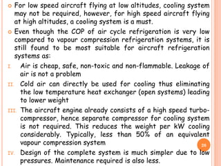  For low speed aircraft flying at low altitudes, cooling system
may not be required, however, for high speed aircraft flying
at high altitudes, a cooling system is a must.
 Even though the COP of air cycle refrigeration is very low
compared to vapour compression refrigeration systems, it is
still found to be most suitable for aircraft refrigeration
systems as:
I. Air is cheap, safe, non-toxic and non-flammable. Leakage of
air is not a problem
II. Cold air can directly be used for cooling thus eliminating
the low temperature heat exchanger (open systems) leading
to lower weight
III. The aircraft engine already consists of a high speed turbo-
compressor, hence separate compressor for cooling system
is not required. This reduces the weight per kW cooling
considerably. Typically, less than 50% of an equivalent
vapour compression system
IV. Design of the complete system is much simpler due to low
pressures. Maintenance required is also less.
26
 