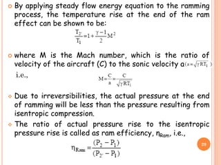  By applying steady flow energy equation to the ramming
process, the temperature rise at the end of the ram
effect can be shown to be:
 where M is the Mach number, which is the ratio of
velocity of the aircraft (C) to the sonic velocity a
i.e.,
 Due to irreversibilities, the actual pressure at the end
of ramming will be less than the pressure resulting from
isentropic compression.
 The ratio of actual pressure rise to the isentropic
pressure rise is called as ram efficiency, ηRam, i.e.,
29
 