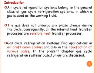 Introduction
Air cycle refrigeration systems belong to the general
class of gas cycle refrigeration systems, in which a
gas is used as the working fluid.
The gas does not undergo any phase change during
the cycle, consequently, all the internal heat transfer
processes are sensible heat transfer processes.
Gas cycle refrigeration systems find applications in
air craft cabin cooling and also in the liquefaction of
various gases. In the present chapter gas cycle
refrigeration systems based on air are discussed.
3
 