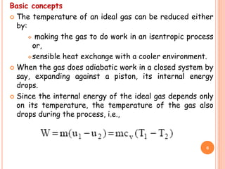 Basic concepts
 The temperature of an ideal gas can be reduced either
by:
 making the gas to do work in an isentropic process
or,
sensible heat exchange with a cooler environment.
 When the gas does adiabatic work in a closed system by
say, expanding against a piston, its internal energy
drops.
 Since the internal energy of the ideal gas depends only
on its temperature, the temperature of the gas also
drops during the process, i.e.,
6
 