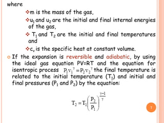 where
m is the mass of the gas,
u1 and u2 are the initial and final internal energies
of the gas,
 T1 and T2 are the initial and final temperatures
and
cv is the specific heat at constant volume.
 If the expansion is reversible and adiabatic, by using
the ideal gas equation PV=RT and the equation for
isentropic process the final temperature is
related to the initial temperature (T1) and initial and
final pressures (P1 and P2) by the equation:
7
 