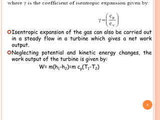 Isentropic expansion of the gas can also be carried out
in a steady flow in a turbine which gives a net work
output.
Neglecting potential and kinetic energy changes, the
work output of the turbine is given by:
W= m(h1-h2)=m cp(T1-T2)
8
 