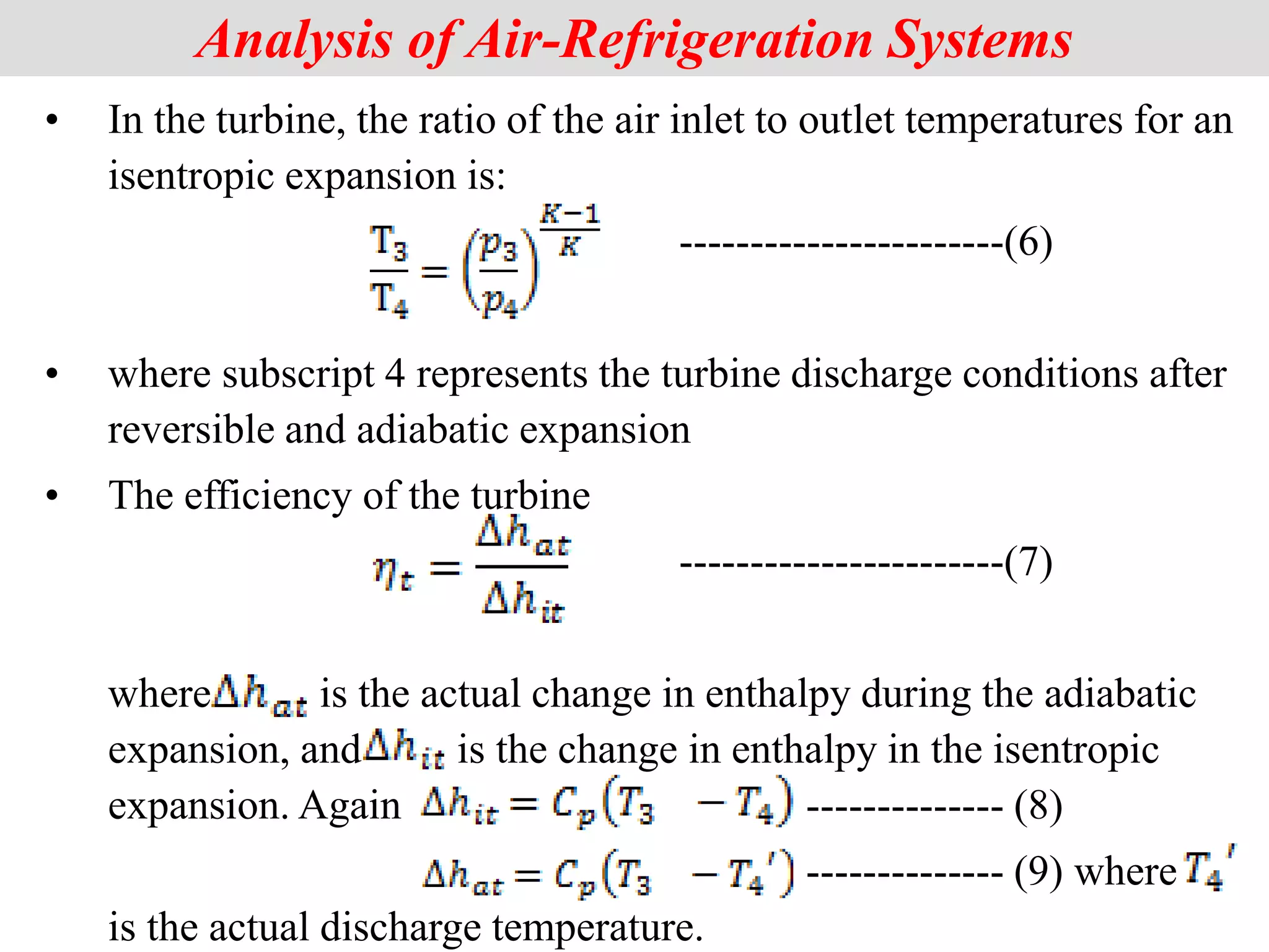 Analysis of Air-Refrigeration Systems
• In the turbine, the ratio of the air inlet to outlet temperatures for an
isentropic expansion is:
-----------------------(6)
• where subscript 4 represents the turbine discharge conditions after
reversible and adiabatic expansion
• The efficiency of the turbine
-----------------------(7)
where is the actual change in enthalpy during the adiabatic
expansion, and is the change in enthalpy in the isentropic
expansion. Again -------------- (8)
-------------- (9) where
is the actual discharge temperature.
 