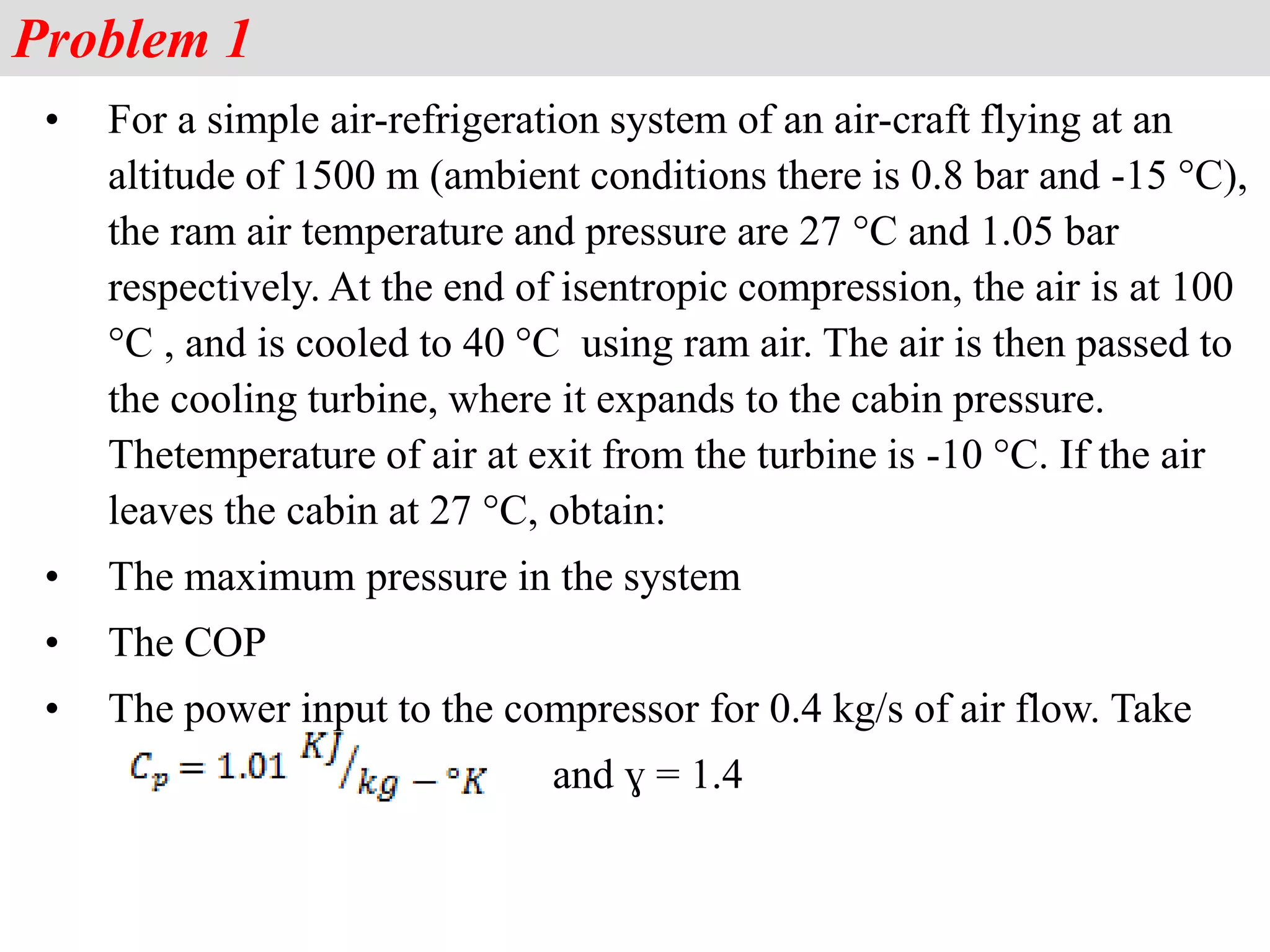 Problem 1
• For a simple air-refrigeration system of an air-craft flying at an
altitude of 1500 m (ambient conditions there is 0.8 bar and -15 °C),
the ram air temperature and pressure are 27 °C and 1.05 bar
respectively. At the end of isentropic compression, the air is at 100
°C , and is cooled to 40 °C using ram air. The air is then passed to
the cooling turbine, where it expands to the cabin pressure.
Thetemperature of air at exit from the turbine is -10 °C. If the air
leaves the cabin at 27 °C, obtain:
• The maximum pressure in the system
• The COP
• The power input to the compressor for 0.4 kg/s of air flow. Take
and ɣ = 1.4
 