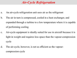 Air-Cycle Refrigeration
a. An air-cycle refrigeration unit uses air as the refrigerant
b. The air in turn is compressed, cooled in a heat exchanger, and
expanded through a turbine to a low temperature where it is capable
of performing cooling
c. Air-cycle equipment is ideally suited for use in aircraft because it is
light in weight and requires less space than the vapour-compression
cycle
d. The air-cycle, however, is not as efficient as the vapour-
compression cycle
 