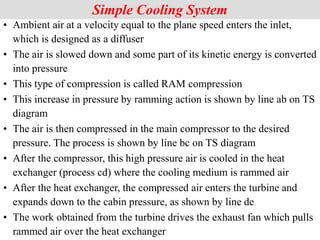 Simple Cooling System
• Ambient air at a velocity equal to the plane speed enters the inlet,
which is designed as a diffuser
• The air is slowed down and some part of its kinetic energy is converted
into pressure
• This type of compression is called RAM compression
• This increase in pressure by ramming action is shown by line ab on TS
diagram
• The air is then compressed in the main compressor to the desired
pressure. The process is shown by line bc on TS diagram
• After the compressor, this high pressure air is cooled in the heat
exchanger (process cd) where the cooling medium is rammed air
• After the heat exchanger, the compressed air enters the turbine and
expands down to the cabin pressure, as shown by line de
• The work obtained from the turbine drives the exhaust fan which pulls
rammed air over the heat exchanger
 