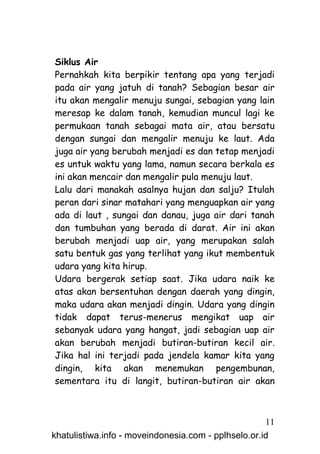 Siklus Air
Pernahkah kita berpikir tentang apa yang terjadi
pada air yang jatuh di tanah? Sebagian besar air
itu akan mengalir menuju sungai, sebagian yang lain
meresap ke dalam tanah, kemudian muncul lagi ke
permukaan tanah sebagai mata air, atau bersatu
dengan sungai dan mengalir menuju ke laut. Ada
juga air yang berubah menjadi es dan tetap menjadi
es untuk waktu yang lama, namun secara berkala es
ini akan mencair dan mengalir pula menuju laut.
Lalu dari manakah asalnya hujan dan salju? Itulah
peran dari sinar matahari yang menguapkan air yang
ada di laut , sungai dan danau, juga air dari tanah
dan tumbuhan yang berada di darat. Air ini akan
berubah menjadi uap air, yang merupakan salah
satu bentuk gas yang terlihat yang ikut membentuk
udara yang kita hirup.
Udara bergerak setiap saat. Jika udara naik ke
atas akan bersentuhan dengan daerah yang dingin,
maka udara akan menjadi dingin. Udara yang dingin
tidak dapat terus-menerus mengikat uap air
sebanyak udara yang hangat, jadi sebagian uap air
akan berubah menjadi butiran-butiran kecil air.
Jika hal ini terjadi pada jendela kamar kita yang
dingin, kita akan menemukan pengembunan,
sementara itu di langit, butiran-butiran air akan



                                                     11
khatulistiwa.info - moveindonesia.com - pplhselo.or.id
 