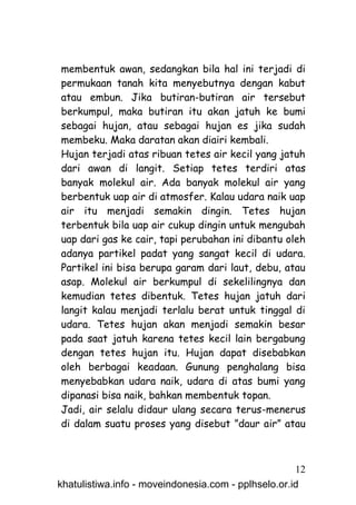 membentuk awan, sedangkan bila hal ini terjadi di
permukaan tanah kita menyebutnya dengan kabut
atau embun. Jika butiran-butiran air tersebut
berkumpul, maka butiran itu akan jatuh ke bumi
sebagai hujan, atau sebagai hujan es jika sudah
membeku. Maka daratan akan diairi kembali.
Hujan terjadi atas ribuan tetes air kecil yang jatuh
dari awan di langit. Setiap tetes terdiri atas
banyak molekul air. Ada banyak molekul air yang
berbentuk uap air di atmosfer. Kalau udara naik uap
air itu menjadi semakin dingin. Tetes hujan
terbentuk bila uap air cukup dingin untuk mengubah
uap dari gas ke cair, tapi perubahan ini dibantu oleh
adanya partikel padat yang sangat kecil di udara.
Partikel ini bisa berupa garam dari laut, debu, atau
asap. Molekul air berkumpul di sekelilingnya dan
kemudian tetes dibentuk. Tetes hujan jatuh dari
langit kalau menjadi terlalu berat untuk tinggal di
udara. Tetes hujan akan menjadi semakin besar
pada saat jatuh karena tetes kecil lain bergabung
dengan tetes hujan itu. Hujan dapat disebabkan
oleh berbagai keadaan. Gunung penghalang bisa
menyebabkan udara naik, udara di atas bumi yang
dipanasi bisa naik, bahkan membentuk topan.
Jadi, air selalu didaur ulang secara terus-menerus
di dalam suatu proses yang disebut ”daur air” atau



                                                     12
khatulistiwa.info - moveindonesia.com - pplhselo.or.id
 