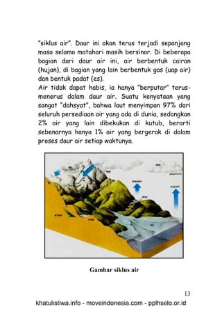 ”siklus air”. Daur ini akan terus terjadi sepanjang
masa selama matahari masih bersinar. Di beberapa
bagian dari daur air ini, air berbentuk cairan
(hujan), di bagian yang lain berbentuk gas (uap air)
dan bentuk padat (es).
Air tidak dapat habis, ia hanya ”berputar” terus-
menerus dalam daur air. Suatu kenyataan yang
sangat “dahsyat”, bahwa laut menyimpan 97% dari
seluruh persediaan air yang ada di dunia, sedangkan
2% air yang lain dibekukan di kutub, berarti
sebenarnya hanya 1% air yang bergerak di dalam
proses daur air setiap waktunya.




                   Gambar siklus air


                                                     13
khatulistiwa.info - moveindonesia.com - pplhselo.or.id
 