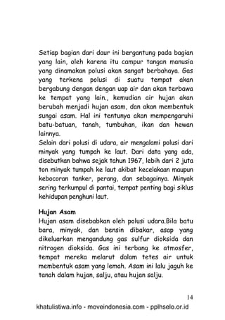 Setiap bagian dari daur ini bergantung pada bagian
yang lain, oleh karena itu campur tangan manusia
yang dinamakan polusi akan sangat berbahaya. Gas
yang terkena polusi di suatu tempat akan
bergabung dengan dengan uap air dan akan terbawa
ke tempat yang lain., kemudian air hujan akan
berubah menjadi hujan asam, dan akan membentuk
sungai asam. Hal ini tentunya akan mempengaruhi
batu-batuan, tanah, tumbuhan, ikan dan hewan
lainnya.
Selain dari polusi di udara, air mengalami polusi dari
minyak yang tumpah ke laut. Dari data yang ada,
disebutkan bahwa sejak tahun 1967, lebih dari 2 juta
ton minyak tumpah ke laut akibat kecelakaan maupun
kebocoran tanker, perang, dan sebagainya. Minyak
sering terkumpul di pantai, tempat penting bagi siklus
kehidupan penghuni laut.

Hujan Asam
Hujan asam disebabkan oleh polusi udara.Bila batu
bara, minyak, dan bensin dibakar, asap yang
dikeluarkan mengandung gas sulfur dioksida dan
nitrogen dioksida. Gas ini terbang ke atmosfer,
tempat mereka melarut dalam tetes air untuk
membentuk asam yang lemah. Asam ini lalu jaguh ke
tanah dalam hujan, salju, atau hujan salju.


                                                     14
khatulistiwa.info - moveindonesia.com - pplhselo.or.id
 