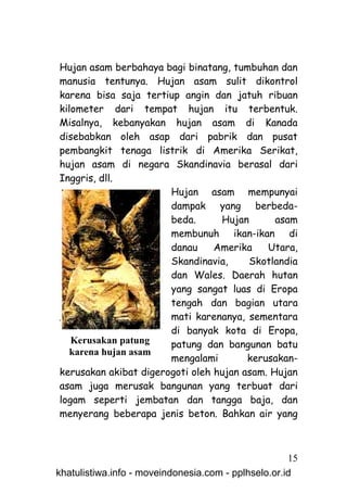 Hujan asam berbahaya bagi binatang, tumbuhan dan
manusia tentunya. Hujan asam sulit dikontrol
karena bisa saja tertiup angin dan jatuh ribuan
kilometer dari tempat hujan itu terbentuk.
Misalnya, kebanyakan hujan asam di Kanada
disebabkan oleh asap dari pabrik dan pusat
pembangkit tenaga listrik di Amerika Serikat,
hujan asam di negara Skandinavia berasal dari
Inggris, dll.
                       Hujan asam mempunyai
                       dampak yang berbeda-
                       beda.      Hujan       asam
                       membunuh ikan-ikan di
                       danau     Amerika    Utara,
                       Skandinavia,     Skotlandia
                       dan Wales. Daerah hutan
                       yang sangat luas di Eropa
                       tengah dan bagian utara
                       mati karenanya, sementara
                       di banyak kota di Eropa,
   Kerusakan patung    patung dan bangunan batu
   karena hujan asam
                       mengalami        kerusakan-
kerusakan akibat digerogoti oleh hujan asam. Hujan
asam juga merusak bangunan yang terbuat dari
logam seperti jembatan dan tangga baja, dan
menyerang beberapa jenis beton. Bahkan air yang



                                                     15
khatulistiwa.info - moveindonesia.com - pplhselo.or.id
 