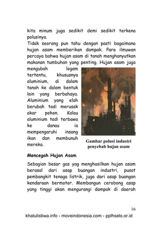 kita minum juga sedikit demi sedikit terkena
polusinya.
Tidak seorang pun tahu dengan pasti bagaimana
hujan asam memberikan dampak. Para ilmuwan
percaya bahwa hujan asam di tanah menghanyutkan
makanan tumbuhan yang penting. Hujan asam juga
mengubah           logam
tertentu,      khususnya
aluminium, di dalam
tanah ke dalam bentuk
lain yang berbahaya.
Aluminium yang elah
berubah tadi merusak
akar     pohon.     Kalau
aluminium tadi terbawa
ke         danau       ia
mempengaruhi      insang
ikan dan membunuh
                          Gambar polusi industri
mereka.                   penyebab hujan asam
Mencegah Hujan Asam
Sebagian besar gas yag menghasilkan hujan asam
berasal dari asap buangan industri, pusat
pembangkit tenaga listrik, juga dari asap buangan
kendaraan bermotor. Membangun cerobong asap
yang tinggi akan mengurangi dampak di daerah



                                                     16
khatulistiwa.info - moveindonesia.com - pplhselo.or.id
 