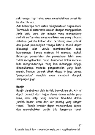 sekitarnya, tapi tetap akan memindahkan polusi itu
ke daerah lain.
Ada beberapa cara untuk menghentikan hujan asam.
Termasuk di antaranya adalah dengan menggunakan
jenis batu bara dan minyak yang mengandung
sedikit sulfur atau membersihkan gas yang dibuang
sebelum gas itu keluar dari cerobong asap pabrik
dan pusat pembangkit tenaga listrik. Mobil dapat
dipasangi    alat   untuk    membersihkan    asap
buangannya. Semua metode ini memang mahal.
Beberapa pemerintah dan perusahaan lebih suka
tidak mengeluarkan biaya tambahan kalau mereka
bisa menghindarinya. Yang lain menunggu hingga
ditemukannya metode pengontrolan yang lebih
murah. Namun, banyak pihak khawatir juga bahwa
”pengobatan” mungkin akan memberi dampak
sampingan juga.

Banjir
Banjir disebabkan oleh terlalu banyaknya air. Air ini
dapat berasal dari hujan deras dalam waktu yang
lama, dari salju yang mencair tiba-tiba dalam
jumlah besar, atau dari air pasang yang sangat
tinggi. Tanah longsor dapat membendung sungai
dan menyebabkan banjir bila longsoran tanah




                                                     17
khatulistiwa.info - moveindonesia.com - pplhselo.or.id
 