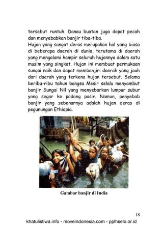 tersebut runtuh. Danau buatan juga dapat pecah
dan menyebabkan banjir tiba-tiba.
Hujan yang sangat deras merupakan hal yang biasa
di beberapa daerah di dunia, terutama di daerah
yang mengalami hampir seluruh hujannya dalam satu
musim yang singkat. Hujan ini membuat permukaan
sungai naik dan dapat membanjiri daerah yang jauh
dari daerah yang terkena hujan tersebut. Selama
beribu-ribu tahun bangsa Mesir selalu menyambut
banjir Sungai Nil yang menyebarkan lumpur subur
yang segar ke padang pasir. Namun, penyebab
banjir yang sebenarnya adalah hujan deras di
pegunungan Ethiopia.




                Gambar banjir di India



                                                     18
khatulistiwa.info - moveindonesia.com - pplhselo.or.id
 