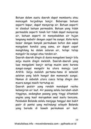 Batuan dalam suatu daerah dapat membantu atau
mencegah terjadinya banjir. Beberapa batuan
seperti kapur, dapat menyerap air. Batuan seperti
ini disebut batuan permeable. Batuan yang tidak
permeable seperti tanah liat tidak dapat menyerap
air, batuan seperti ini menyebabkan air hujan
langsung mebalir dengan cepat ke sungai. Kota-kota
besar dengan banyak permukaan beton dan aspal
mengalami kondisi yang sama, air dapat cepat
menghilang ke dalam saluran air, tetapi tetap
mengalir ke sungai atau tendon air.
Daerah-daerah dingin di dunia mengalami banjir bila
salju musim dingin meleleh. Daerah-daerah yang
luas mengalami banjir setiap musim semi karena
sungai-sungai mengalir ke utara menuju Laut
Arktik. Salju meleleh pertama-tama di sebelah
selatan yang lebih hangat dan memenuhi sungai.
Namun di sebelah utara cuaca tetap dingin dan
muara sungai masih tertutup es.
Daerah pesisir yang rendah mendapat resiko
kebanjiran air laut. Air pasang selalu berubah-ubah
tingginya, sedangkan pasang yang tinggi ditambah
angina yang kuat merupakan awal suatu bencana.
Penduduk Belanda selalu menjaga tanggul dan bukit
pasir di pantai yang melindungi wilayah Belanda
yang berada di bawah permukaan air laut.



                                                     19
khatulistiwa.info - moveindonesia.com - pplhselo.or.id
 