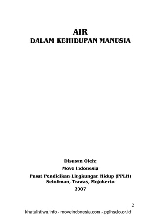 AIR
  DALAM KEHIDUPAN MANUSIA




                   Disusun Oleh:
                  Move Indonesia
  Pusat Pendidikan Lingkungan Hidup (PPLH)
         Seloliman, Trawas, Mojokerto
                         2007


                                                         2
khatulistiwa.info - moveindonesia.com - pplhselo.or.id
 