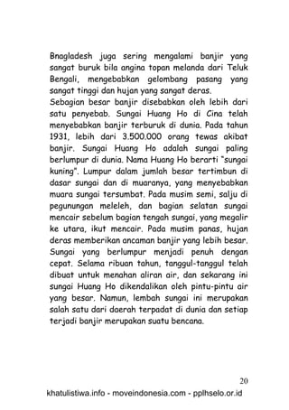 Bnagladesh juga sering mengalami banjir yang
sangat buruk bila angina topan melanda dari Teluk
Bengali, mengebabkan gelombang pasang yang
sangat tinggi dan hujan yang sangat deras.
Sebagian besar banjir disebabkan oleh lebih dari
satu penyebab. Sungai Huang Ho di Cina telah
menyebabkan banjir terburuk di dunia. Pada tahun
1931, lebih dari 3.500.000 orang tewas akibat
banjir. Sungai Huang Ho adalah sungai paling
berlumpur di dunia. Nama Huang Ho berarti “sungai
kuning”. Lumpur dalam jumlah besar tertimbun di
dasar sungai dan di muaranya, yang menyebabkan
muara sungai tersumbat. Pada musim semi, salju di
pegunungan meleleh, dan bagian selatan sungai
mencair sebelum bagian tengah sungai, yang megalir
ke utara, ikut mencair. Pada musim panas, hujan
deras memberikan ancaman banjir yang lebih besar.
Sungai yang berlumpur menjadi penuh dengan
cepat. Selama ribuan tahun, tanggul-tanggul telah
dibuat untuk menahan aliran air, dan sekarang ini
sungai Huang Ho dikendalikan oleh pintu-pintu air
yang besar. Namun, lembah sungai ini merupakan
salah satu dari daerah terpadat di dunia dan setiap
terjadi banjir merupakan suatu bencana.




                                                     20
khatulistiwa.info - moveindonesia.com - pplhselo.or.id
 