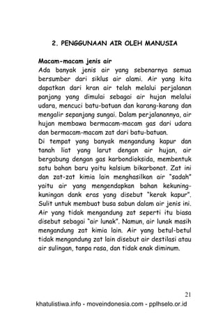 2. PENGGUNAAN AIR OLEH MANUSIA

Macam-macam jenis air
Ada banyak jenis air yang sebenarnya semua
bersumber dari siklus air alami. Air yang kita
dapatkan dari kran air telah melalui perjalanan
panjang yang dimulai sebagai air hujan melalui
udara, mencuci batu-batuan dan karang-karang dan
mengalir sepanjang sungai. Dalam perjalanannya, air
hujan membawa bermacam-macam gas dari udara
dan bermacam-macam zat dari batu-batuan.
Di tempat yang banyak mengandung kapur dan
tanah liat yang larut dengan air hujan, air
bergabung dengan gas karbondioksida, membentuk
satu bahan baru yaitu kalsium bikarbonat. Zat ini
dan zat-zat kimia lain menghasilkan air “sadah”
yaitu air yang mengendapkan bahan kekuning-
kuningan dank eras yang disebut “kerak kapur”.
Sulit untuk membuat busa sabun dalam air jenis ini.
Air yang tidak mengandung zat seperti itu biasa
disebut sebagai “air lunak”. Namun, air lunak masih
mengandung zat kimia lain. Air yang betul-betul
tidak mengandung zat lain disebut air destilasi atau
air sulingan, tanpa rasa, dan tidak enak diminum.




                                                     21
khatulistiwa.info - moveindonesia.com - pplhselo.or.id
 