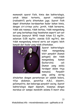 memenuhi syarat fisik, kimia dan bakteriologis,
untuk    lokasi    tertentu,    syarat    radiologist
(radioaktif) perlu ditentukan juga. Syarat fisik
dapat ditentukan berdasarkan kadar bahan kimia,
dengan ciri-cirinya yaitu: jernih, tidak berwarna,
tidak ada rasanya, tidak berbau, tidak mengandung
zat yang berbahaya bagi kesehatan seperti zat-zat
beracun (menurut WHO timah hitam 0,1 mg/ltr,
selenium 0,05 mg/ltr, sianida 0,01 mg/ltr), dan
tidak mengandung mineral serta zat organic lebih
banyak dari kadar yang telah ditentukan.
                              Syarat bakteriologis:
                              tidak      mengandung
                              bibit penyakit (kuman
                              patogen) dan tidak
                              mengandung      kuman
                              Escherichia        coli
                              (kuman yang selalu
                              terdapat dalam tinja
                              manusia).     Penyakit
                              yang paling sering
ditularkan dengan perantaraan air adalah kolera,
tifus   abdomen,      paratifus    A,B,C,   disentri,
poliomyelitis, dan beberapa penyakit cacing. Syarat
bakteriologis dapat dipenuhi, biasanya dengan
merebus air sampai mendidih selama 5 menit atau



                                                     23
khatulistiwa.info - moveindonesia.com - pplhselo.or.id
 