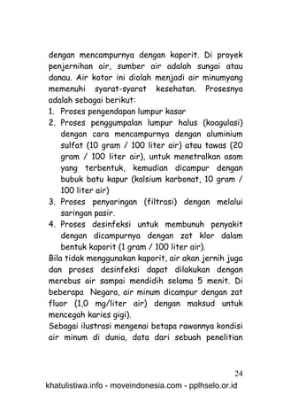 dengan mencampurnya dengan kaporit. Di proyek
penjernihan air, sumber air adalah sungai atau
danau. Air kotor ini diolah menjadi air minumyang
memenuhi syarat-syarat kesehatan. Prosesnya
adalah sebagai berikut:
1. Proses pengendapan lumpur kasar
2. Proses penggumpalan lumpur halus (koagulasi)
    dengan cara mencampurnya dengan aluminium
    sulfat (10 gram / 100 liter air) atau tawas (20
    gram / 100 liter air), untuk menetralkan asam
    yang terbentuk, kemudian dicampur dengan
    bubuk batu kapur (kalsium karbonat, 10 gram /
    100 liter air)
3. Proses penyaringan (filtrasi) dengan melalui
    saringan pasir.
4. Proses desinfeksi untuk membunuh penyakit
    dengan dicampurnya dengan zat klor dalam
    bentuk kaporit (1 gram / 100 liter air).
Bila tidak menggunakan kaporit, air akan jernih juga
dan proses desinfeksi dapat dilakukan dengan
merebus air sampai mendidih selama 5 menit. Di
beberapa Negara, air minum dicampur dengan zat
fluor (1,0 mg/liter air) dengan maksud untuk
mencegah karies gigi).
Sebagai ilustrasi mengenai betapa rawannya kondisi
air minum di dunia, data dari sebuah penelitian



                                                     24
khatulistiwa.info - moveindonesia.com - pplhselo.or.id
 
