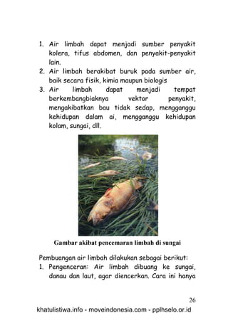 1. Air limbah dapat menjadi sumber penyakit
   kolera, tifus abdomen, dan penyakit-penyakit
   lain.
2. Air limbah berakibat buruk pada sumber air,
   baik secara fisik, kimia maupun biologis
3. Air     limbah      dapat    menjadi       tempat
   berkembangbiaknya          vektor        penyakit,
   mengakibatkan bau tidak sedap, mengganggu
   kehidupan dalam ai, mengganggu kehidupan
   kolam, sungai, dll.




     Gambar akibat pencemaran limbah di sungai

Pembuangan air limbah dilakukan sebagai berikut:
1. Pengenceran: Air limbah dibuang ke sungai,
   danau dan laut, agar diencerkan. Cara ini hanya


                                                     26
khatulistiwa.info - moveindonesia.com - pplhselo.or.id
 
