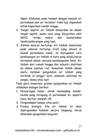dapat dilakukan pada tempat dengan banyak air
    permukaan dan air tersebut tidak lagi digunakan
    untuk keperluan rumah tangga.
2. Tangki Septik: air limbah disalurkan ke dalam
    tangki septik, suatu cara yang dianjurkan oleh
    WHO,      tetapi     mahal   dan   memerlukan
    tanah/pekarangan yang luas.
3. Sistem saluran tertutup: Air limbah disalurkan
    pada saluran tertutup (riol) yang dibuat di
    bawah permukaan tanah, ini merupakan cara
    pembuangan air limbah di kota yang selalu harus
    termasuk dalam rencana pembangunan kota. Air
    limbah dari rumah tangga dan industri dialirkan
    ke dalam system riol, kemudian diolah dalam
    suatu instalasi pengolahan air limbah yang
    terletak di pinggir kota, sebelum dialirkan ke
    sungai, danau atau laut.
Pada garis besarnya, proses pengolahan air limbah
dilakukan sebagai berikut:
1. Penyaringan kasar, untuk menangkap benda-
    benda yang terapung di permukaan air seperti
    kayu, kertas, sampah, dll.
2. Pengendapan lumpur atau pasir.
3. Proses biologis, bila air limbah ini akan
    dipergunakan kembali secara langsung, harus
    dilakukan pengolahan lanjutan



                                                     27
khatulistiwa.info - moveindonesia.com - pplhselo.or.id
 