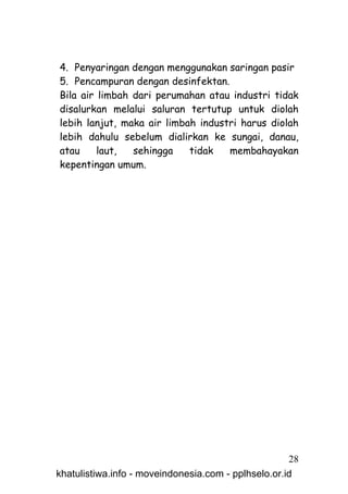 4. Penyaringan dengan menggunakan saringan pasir
5. Pencampuran dengan desinfektan.
Bila air limbah dari perumahan atau industri tidak
disalurkan melalui saluran tertutup untuk diolah
lebih lanjut, maka air limbah industri harus diolah
lebih dahulu sebelum dialirkan ke sungai, danau,
atau     laut,  sehingga    tidak   membahayakan
kepentingan umum.




                                                     28
khatulistiwa.info - moveindonesia.com - pplhselo.or.id
 