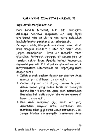 3.APA YANG BISA KITA LAKUKAN..??

Tips Untuk Menghemat Air
Dari kondisi tersebut, bisa kita bayangkan
seberapa rumitnya pengadaan air yang layak
dikonsumsi kita. Untuk itu kita perlu melakukan
langkah-langkah penghematan terhadap air.
Sebagai contoh, kita perlu memahami bahwa air di
kran mengalir kira-kira 9 liter per menit. Jadi,
jangan membiarkan        kran air mengalir tanpa
digunakan. Periksalah pipa-pipa air secara teratur
teratur, ceklah kran. Apabila terjadi kebocoran,
segeralah perbaiki. Kita dapat menghemat air untuk
menyelamatkan ketersediaan air sepanjang masa
dengan cara :
 Isilah sebuah baskom dengan air sebelum Anda
   mencuci piring di bawah air mengalir.
 Cucilah sayuran dan daging secara terpisah
   dalam wadah yang sudah terisi air sebanyak
   kurang lebih 4 liter air. Anda akan memerlukan
   limabelas kali lebih banyak bila melakukannya di
   bawah air mengalir.
 Bila Anda menyikat gigi, maka air yang
   diperlukan hanyalah untuk membasahi dan
   membilas sikat gigi serta untuk berkumur. Jadi
   jangan biarkan air mengalir sementara Anda



                                                     29
khatulistiwa.info - moveindonesia.com - pplhselo.or.id
 