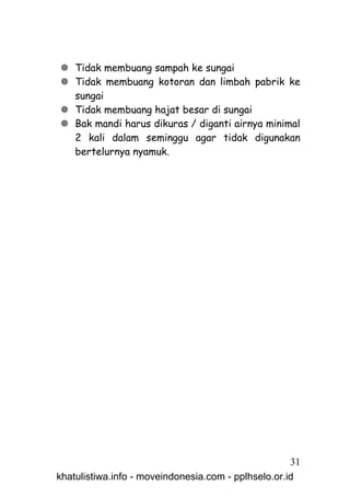  Tidak membuang sampah ke sungai
 Tidak membuang kotoran dan limbah pabrik ke
  sungai
 Tidak membuang hajat besar di sungai
 Bak mandi harus dikuras / diganti airnya minimal
  2 kali dalam seminggu agar tidak digunakan
  bertelurnya nyamuk.




                                                     31
khatulistiwa.info - moveindonesia.com - pplhselo.or.id
 