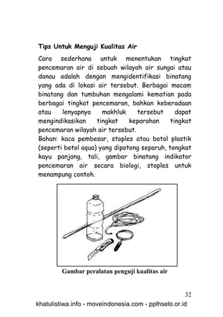 Tips Untuk Menguji Kualitas Air
Cara sederhana untuk menentukan tingkat
pencemaran air di sebuah wilayah air sungai atau
danau adalah dengan mengidentifikasi binatang
yang ada di lokasi air tersebut. Berbagai macam
binatang dan tumbuhan mengalami kematian pada
berbagai tingkat pencemaran, bahkan keberadaan
atau    lenyapnya     makhluk    tersebut      dapat
mengindikasikan     tingkat    keparahan     tingkat
pencemaran wilayah air tersebut.
Bahan: kaca pembesar, stoples atau botol plastik
(seperti botol aqua) yang dipotong separuh, tongkat
kayu panjang, tali, gambar binatang indikator
pencemaran air secara biologi, stoples untuk
menampung contoh.




         Gambar peralatan penguji kualitas air


                                                     32
khatulistiwa.info - moveindonesia.com - pplhselo.or.id
 