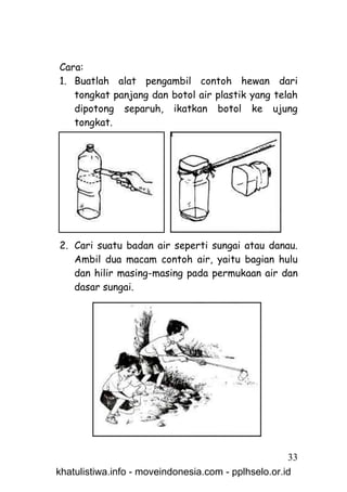Cara:
1. Buatlah alat pengambil contoh hewan dari
   tongkat panjang dan botol air plastik yang telah
   dipotong separuh, ikatkan botol ke ujung
   tongkat.




2. Cari suatu badan air seperti sungai atau danau.
   Ambil dua macam contoh air, yaitu bagian hulu
   dan hilir masing-masing pada permukaan air dan
   dasar sungai.




                                                     33
khatulistiwa.info - moveindonesia.com - pplhselo.or.id
 