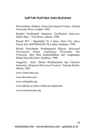 DAFTAR PUSTAKA DAN RUJUKAN


Worral,Marry (Editor). Oxford Ensiklopedi Pelajar. Oxford
University Press, London. 1992.
Redaksi Ensiklopedi Indonesia. Ensiklopedi Indonesia,
Ichtiar Baru – Van Hoeve, Jakarta. 1990.
Proyek PCI – Bapedalda Tk I Jatim. Bumi Kita Masa
Depan Kita. BAPEDALDA Tk.I Jatim, Surabaya. 1998.
Proyek Penyuluhan Pembangunan Rakyat. Mencegah
Pencemaran Dalam Lingkungan Perumahan dan
Perkotaan. Biro Bina Kependudukan dan Lingkungan
Hidup Sekwilda Jatim, Surabaya. 1990.
Anggraini , Kiki., Daniel Windriatmoko dan Christien
Ismuranty. Mengenal Ekosistem Perairan. Yayasan Kehati,
Jakarta. 2003.
www.cleanwater.org
www.thewater.com
www.wikipedia.org
www.lablink.or.id/Env/Hidro/air-tubuh.htm
www.saveourwater.org




                                                     38
khatulistiwa.info - moveindonesia.com - pplhselo.or.id
 