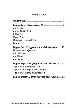 DAFTAR ISI

Pendahuluan………………………………………………………………… 4
Bagian Satu: Keberadaan Air………………………………. 5
Air Di Bumi
Air Di Tubuh Kita
Siklus Air
Hujan Asam
Mencegah Hujan Asam
Banjir
Bagian Dua: Penggunaan Air oleh Manusia………..19
Macam-macam jenis air
Air di Rumah
Air Minum
Air Limbah
Bagian Tiga: Apa yang Bisa Kita Lakukan..??...27
Tips Untuk Menghemat Air
Tips Untuk Menjaga Kualitas Air
Tips Untuk Menguji Kualitas Air
Bagian Empat: Daftar Pustaka dan Rujukan…….36




                                                         5
khatulistiwa.info - moveindonesia.com - pplhselo.or.id
 