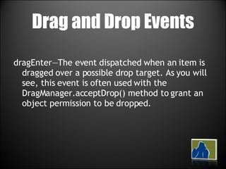 Drag and Drop Events dragEnter—The event dispatched when an item is dragged over a possible drop target. As you will see, this event is often used with the DragManager.acceptDrop() method to grant an object permission to be dropped. 