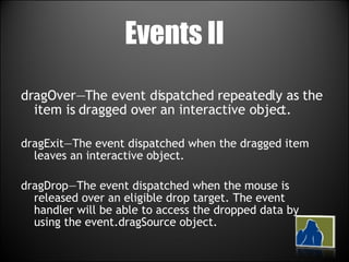 Events II dragOver—The event dispatched repeatedly as the item is dragged over an interactive object. dragExit—The event dispatched when the dragged item leaves an interactive object. dragDrop—The event dispatched when the mouse is released over an eligible drop target. The event handler will be able to access the dropped data by using the event.dragSource object. 
